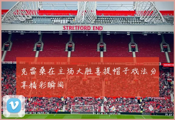 克雷桑在主场大胜喜提帽子戏法分享精彩瞬间