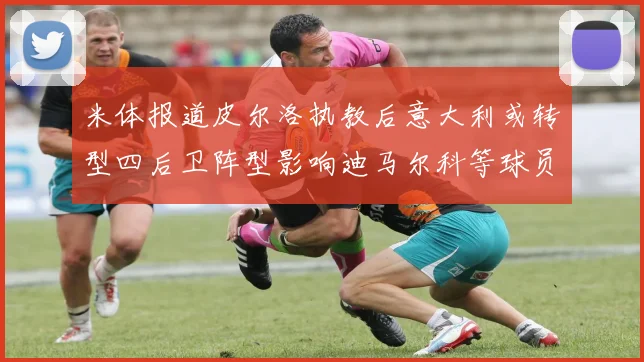 米体报道皮尔洛执教后意大利或转型四后卫阵型影响迪马尔科等球员表现