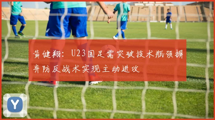 黄健翔：U23国足需突破技术瓶颈摒弃防反战术实现主动进攻
