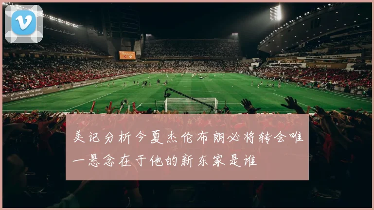 美记分析今夏杰伦布朗必将转会唯一悬念在于他的新东家是谁