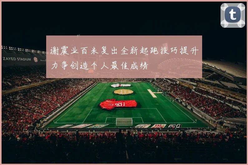 谢震业百米复出全新起跑技巧提升力争创造个人最佳成绩