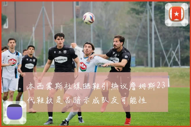 本西蒙斯社媒晒鞋引热议詹姆斯23代鞋款是否暗示成队友可能性