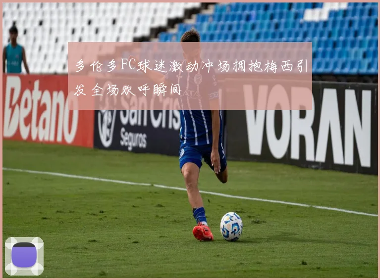 多伦多FC球迷激动冲场拥抱梅西引发全场欢呼瞬间
