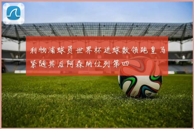 利物浦球员世界杯进球数领跑皇马紧随其后阿森纳位列第四