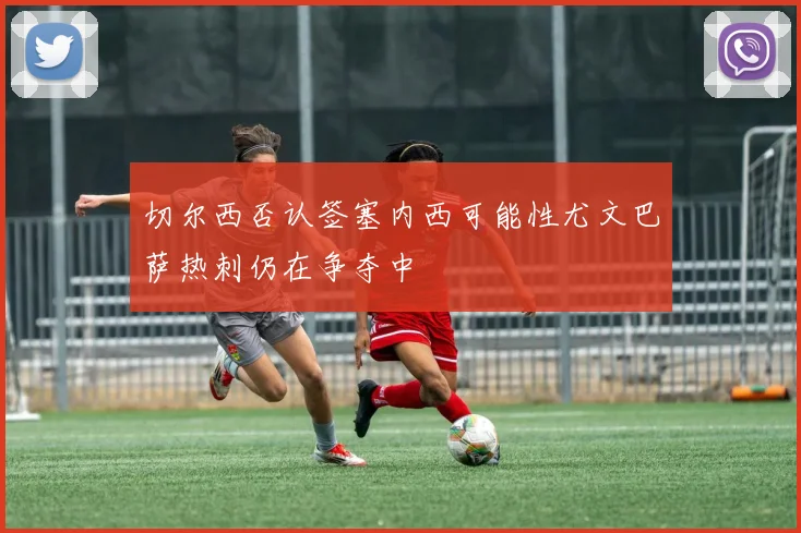 切尔西否认签塞内西可能性尤文巴萨热刺仍在争夺中