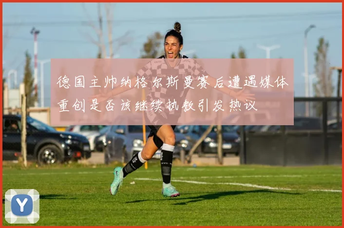 德国主帅纳格尔斯曼赛后遭遇媒体重创是否该继续执教引发热议