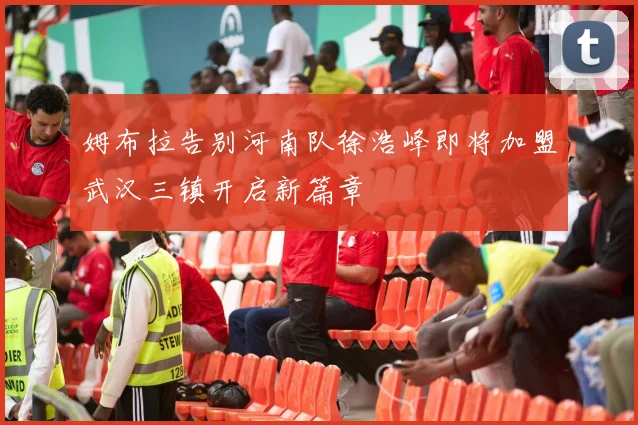 姆布拉告别河南队徐浩峰即将加盟武汉三镇开启新篇章