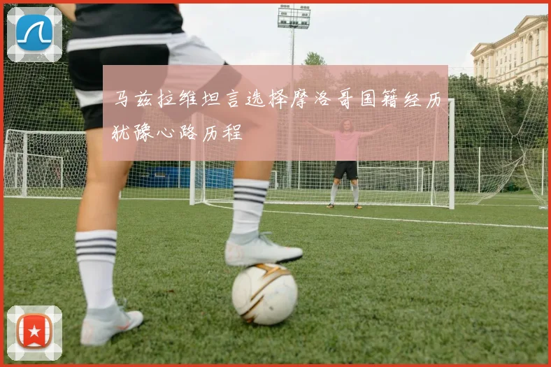 马兹拉维坦言选择摩洛哥国籍经历犹豫心路历程
