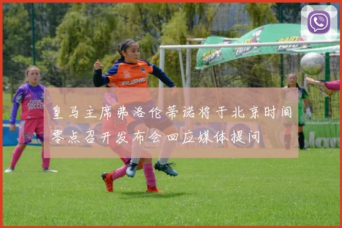 皇马主席弗洛伦蒂诺将于北京时间零点召开发布会回应媒体提问