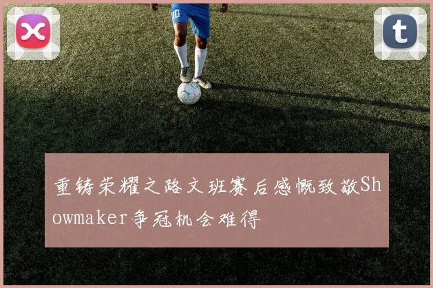 重铸荣耀之路文班赛后感慨致敬Showmaker争冠机会难得
