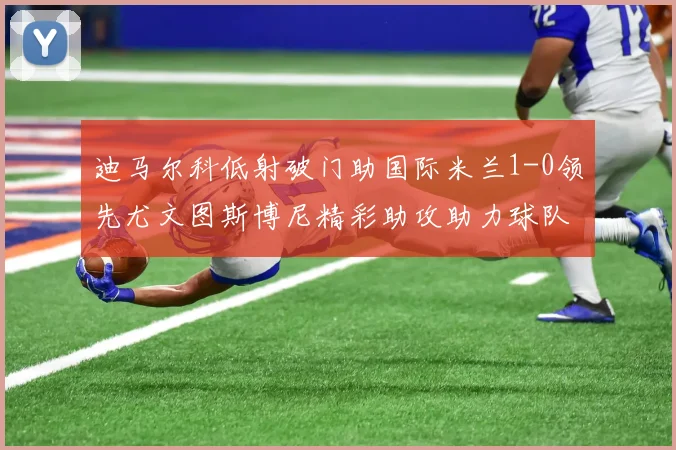 迪马尔科低射破门助国际米兰1-0领先尤文图斯博尼精彩助攻助力球队进攻