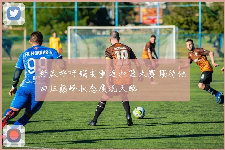 甜瓜呼吁锡安重返扣篮大赛期待他回归巅峰状态展现天赋