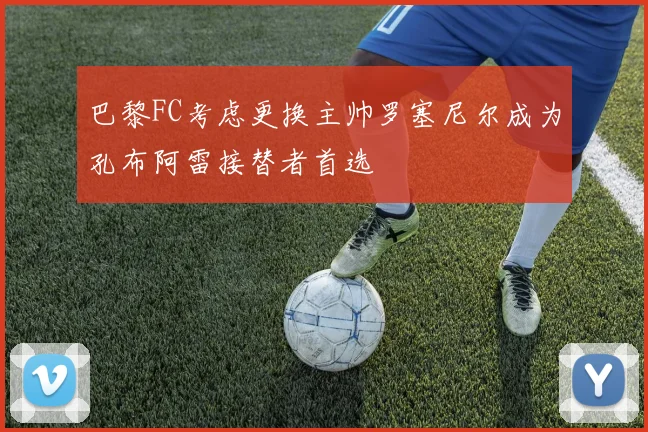 巴黎FC考虑更换主帅罗塞尼尔成为孔布阿雷接替者首选