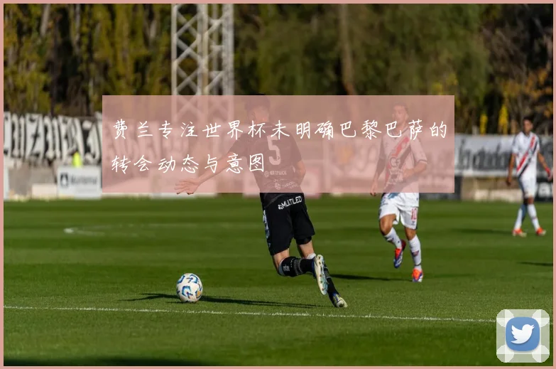 费兰专注世界杯未明确巴黎巴萨的转会动态与意图