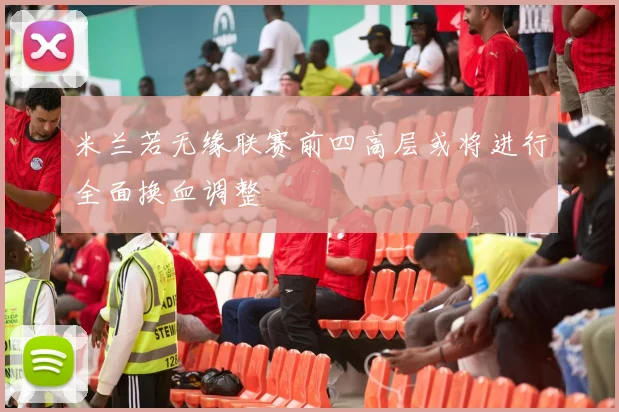 米兰若无缘联赛前四高层或将进行全面换血调整