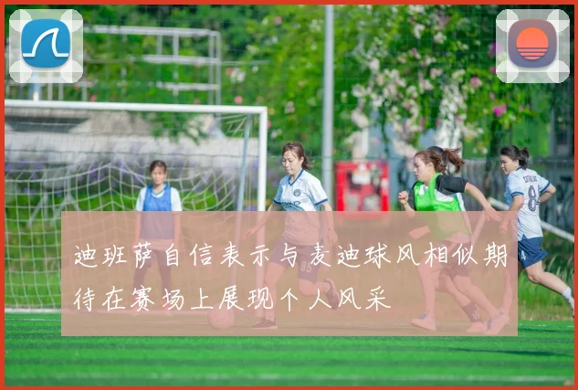 迪班萨自信表示与麦迪球风相似期待在赛场上展现个人风采