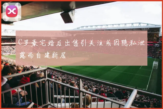 C罗豪宅婚后出售引关注或因隐私泄露而自建新居