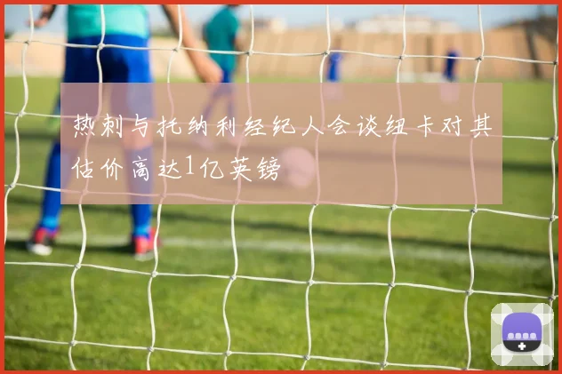 热刺与托纳利经纪人会谈纽卡对其估价高达1亿英镑