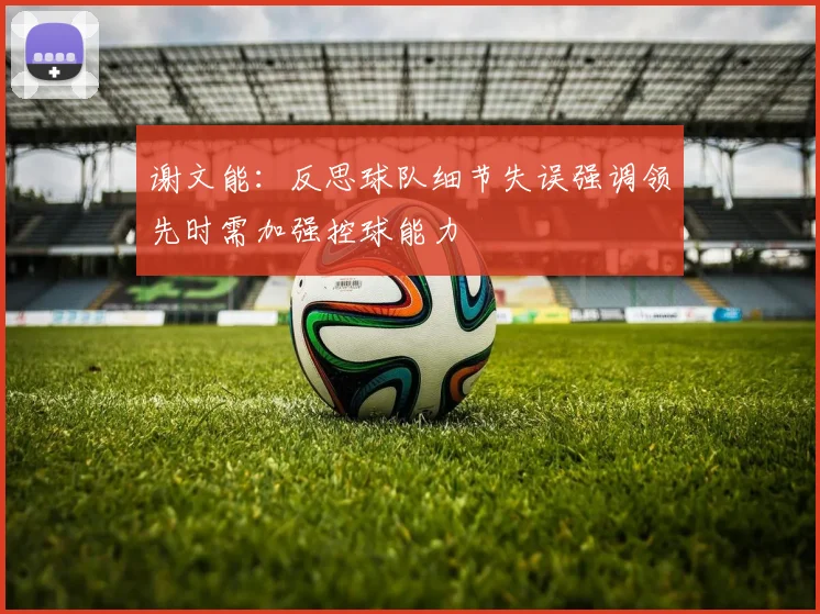 谢文能：反思球队细节失误强调领先时需加强控球能力
