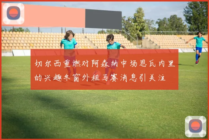 切尔西重燃对阿森纳中场恩瓦内里的兴趣冬窗外租马赛消息引关注