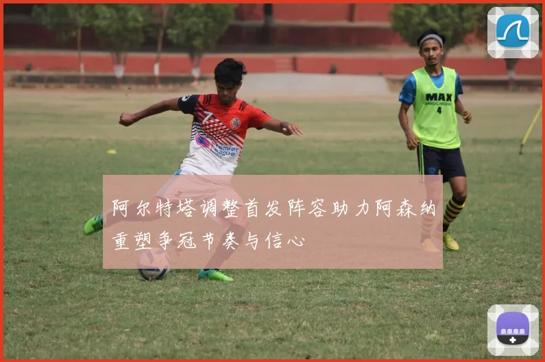 阿尔特塔调整首发阵容助力阿森纳重塑争冠节奏与信心