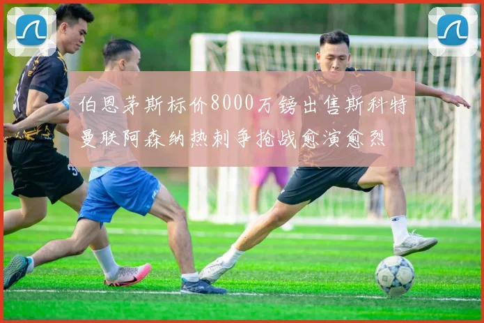 伯恩茅斯标价8000万镑出售斯科特曼联阿森纳热刺争抢战愈演愈烈