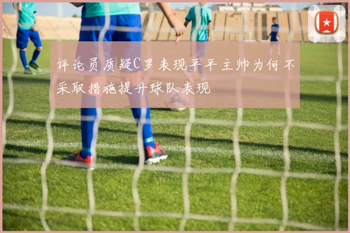 评论员质疑C罗表现平平主帅为何不采取措施提升球队表现