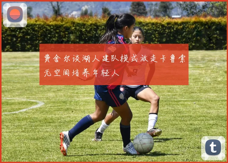 费舍尔谈湖人建队模式放走卡鲁索无空间培养年轻人