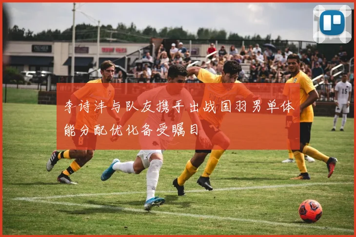 李诗沣与队友携手出战国羽男单体能分配优化备受瞩目