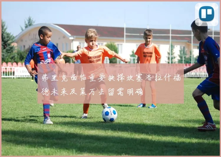 弗里克面临重要抉择坎塞洛拉什福德未来及莱万去留需明确