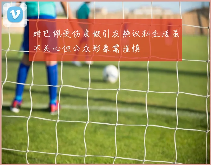 姆巴佩受伤度假引发热议私生活虽不关心但公众形象需谨慎