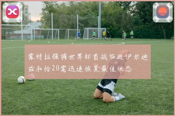 蒙特拉强调世界杯首战临近伊尔迪兹和恰20需迅速恢复最佳状态