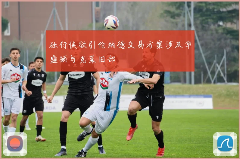 独行侠欲引伦纳德交易方案涉及华盛顿与克莱旧部