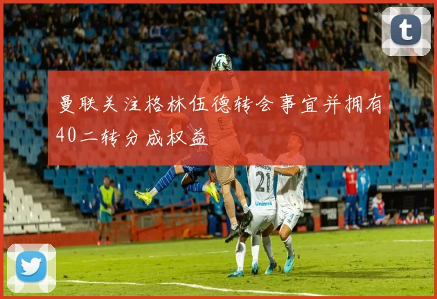 曼联关注格林伍德转会事宜并拥有40二转分成权益