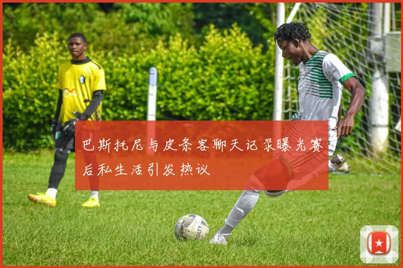 巴斯托尼与皮条客聊天记录曝光赛后私生活引发热议