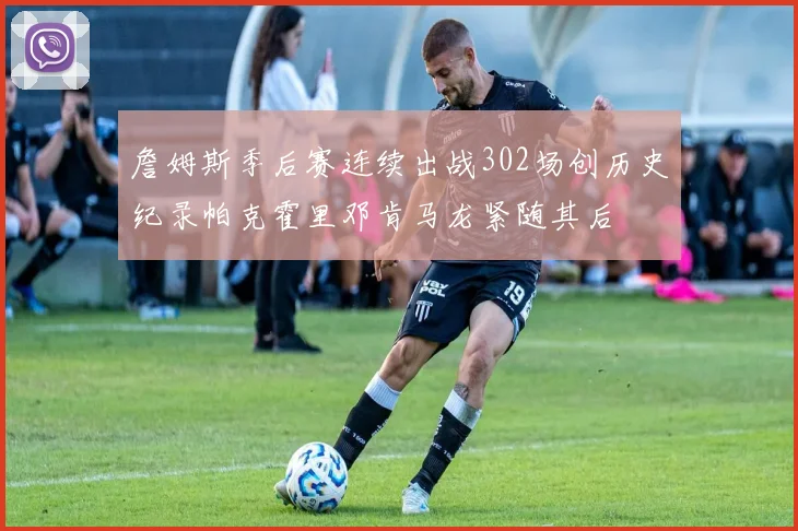 詹姆斯季后赛连续出战302场创历史纪录帕克霍里邓肯马龙紧随其后